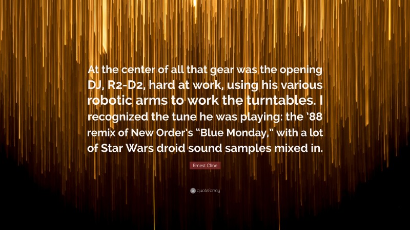 Ernest Cline Quote: “At the center of all that gear was the opening DJ, R2-D2, hard at work, using his various robotic arms to work the turntables. I recognized the tune he was playing: the ’88 remix of New Order’s “Blue Monday,” with a lot of Star Wars droid sound samples mixed in.”