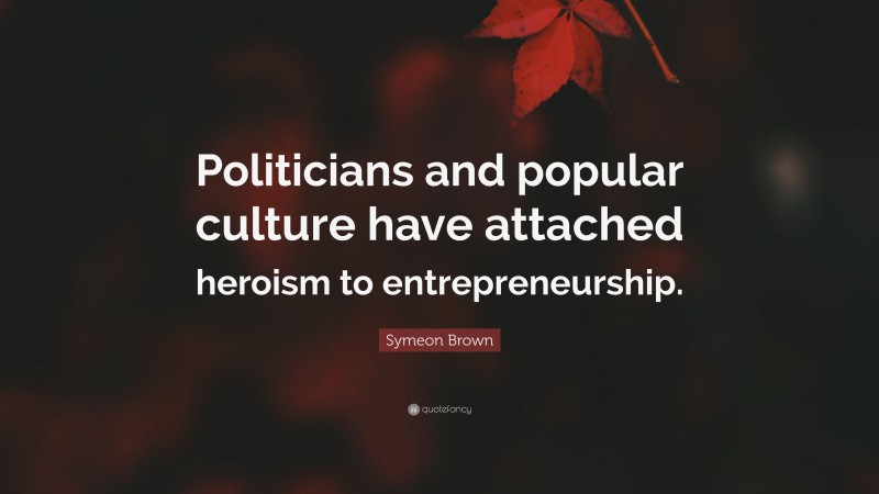 Symeon Brown Quote: “Politicians and popular culture have attached heroism to entrepreneurship.”