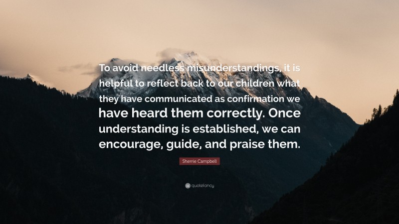 Sherrie Campbell Quote: “To avoid needless misunderstandings, it is helpful to reflect back to our children what they have communicated as confirmation we have heard them correctly. Once understanding is established, we can encourage, guide, and praise them.”