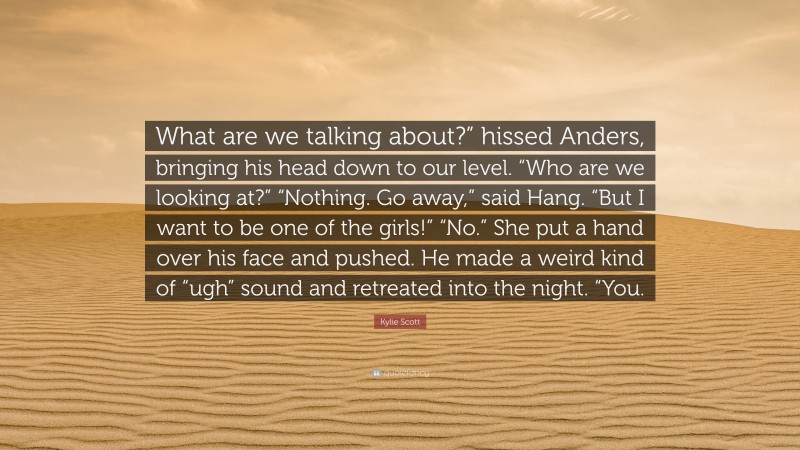 Kylie Scott Quote: “What are we talking about?” hissed Anders, bringing his head down to our level. “Who are we looking at?” “Nothing. Go away,” said Hang. “But I want to be one of the girls!” “No.” She put a hand over his face and pushed. He made a weird kind of “ugh” sound and retreated into the night. “You.”