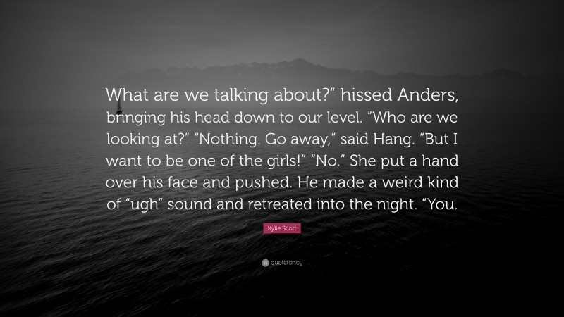 Kylie Scott Quote: “What are we talking about?” hissed Anders, bringing his head down to our level. “Who are we looking at?” “Nothing. Go away,” said Hang. “But I want to be one of the girls!” “No.” She put a hand over his face and pushed. He made a weird kind of “ugh” sound and retreated into the night. “You.”