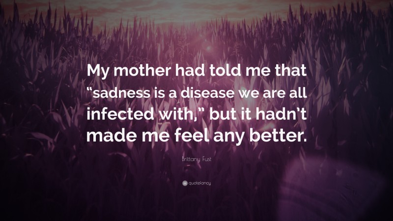 Brittany Fust Quote: “My mother had told me that “sadness is a disease we are all infected with,” but it hadn’t made me feel any better.”