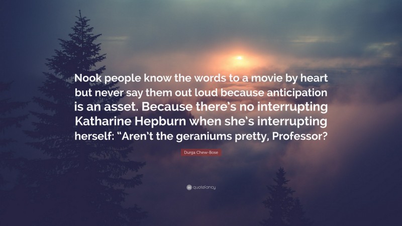 Durga Chew-Bose Quote: “Nook people know the words to a movie by heart but never say them out loud because anticipation is an asset. Because there’s no interrupting Katharine Hepburn when she’s interrupting herself: “Aren’t the geraniums pretty, Professor?”