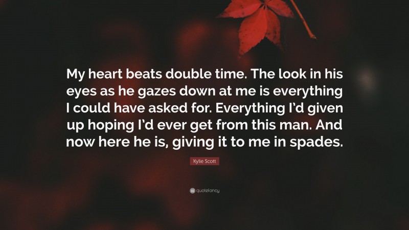 Kylie Scott Quote: “My heart beats double time. The look in his eyes as he gazes down at me is everything I could have asked for. Everything I’d given up hoping I’d ever get from this man. And now here he is, giving it to me in spades.”