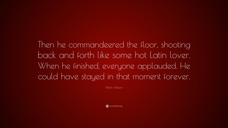 Mitch Albom Quote: “Then he commandeered the floor, shooting back and forth like some hot Latin lover. When he finished, everyone applauded. He could have stayed in that moment forever.”