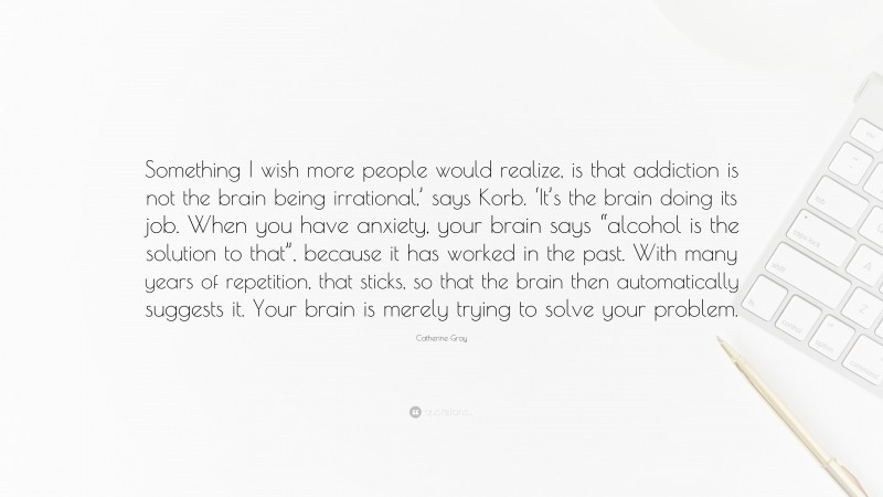 Catherine Gray Quote: “Something I wish more people would realize, is that addiction is not the brain being irrational,’ says Korb. ‘It’s the brain doing its job. When you have anxiety, your brain says “alcohol is the solution to that”, because it has worked in the past. With many years of repetition, that sticks, so that the brain then automatically suggests it. Your brain is merely trying to solve your problem.”