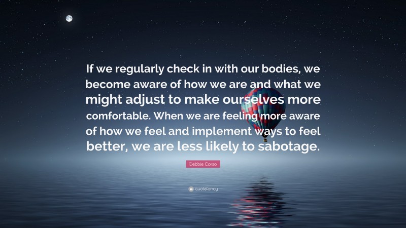 Debbie Corso Quote: “If we regularly check in with our bodies, we become aware of how we are and what we might adjust to make ourselves more comfortable. When we are feeling more aware of how we feel and implement ways to feel better, we are less likely to sabotage.”