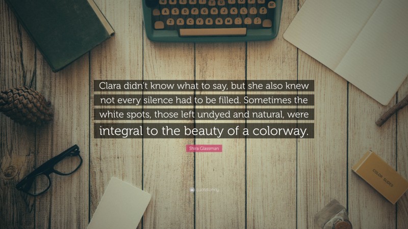 Shira Glassman Quote: “Clara didn’t know what to say, but she also knew not every silence had to be filled. Sometimes the white spots, those left undyed and natural, were integral to the beauty of a colorway.”