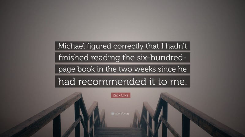 Zack Love Quote: “Michael figured correctly that I hadn’t finished reading the six-hundred-page book in the two weeks since he had recommended it to me.”