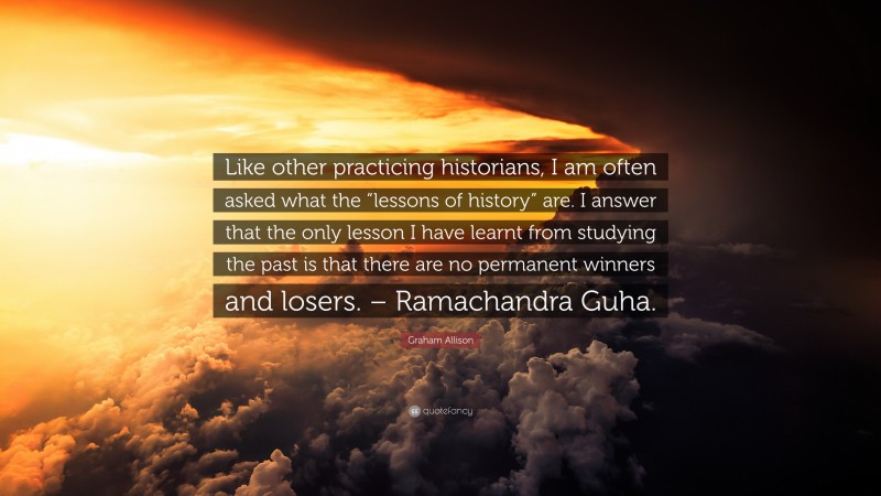 Graham Allison Quote: “Like other practicing historians, I am often asked what the “lessons of history” are. I answer that the only lesson I have learnt from studying the past is that there are no permanent winners and losers. – Ramachandra Guha.”