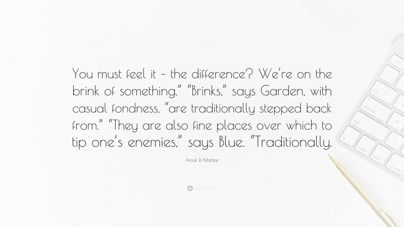 Amal El-Mohtar Quote: “You must feel it – the difference? We’re on the brink of something.” “Brinks,” says Garden, with casual fondness, “are traditionally stepped back from.” “They are also fine places over which to tip one’s enemies,” says Blue. “Traditionally.”