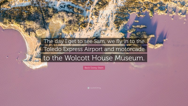 Beck Dorey-Stein Quote: “The day I get to see Sam, we fly in to the Toledo Express Airport and motorcade to the Wolcott House Museum.”