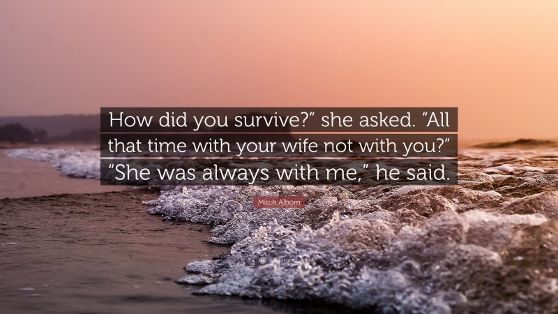 Mitch Albom Quote: “How did you survive?” she asked. “All that time with your wife not with you?” “She was always with me,” he said.”