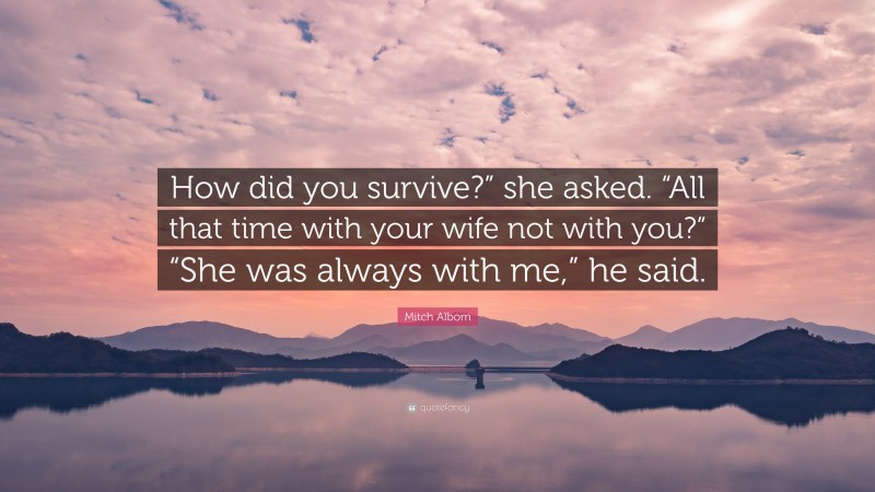 Mitch Albom Quote: “How did you survive?” she asked. “All that time with your wife not with you?” “She was always with me,” he said.”