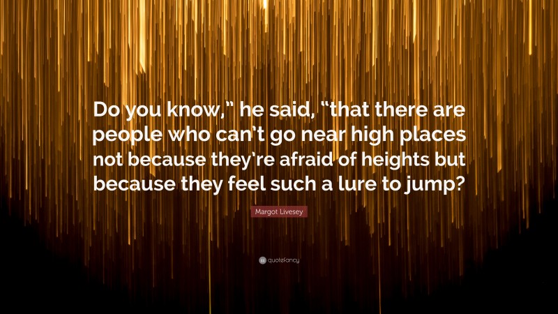 Margot Livesey Quote: “Do you know,” he said, “that there are people who can’t go near high places not because they’re afraid of heights but because they feel such a lure to jump?”