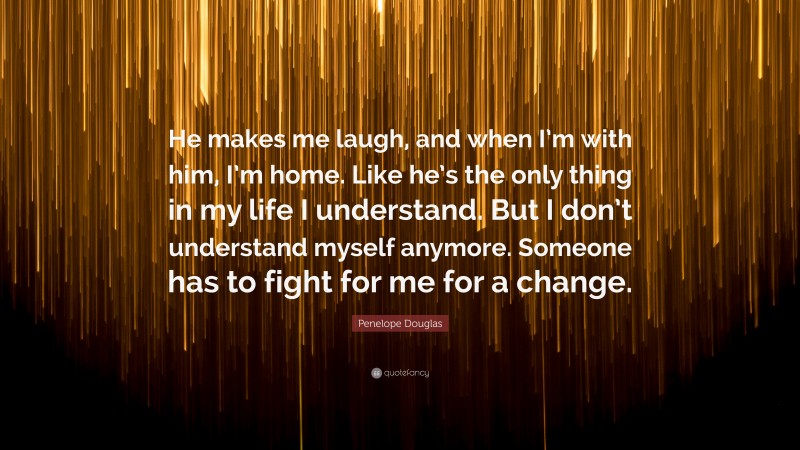 Penelope Douglas Quote: “He makes me laugh, and when I’m with him, I’m home. Like he’s the only thing in my life I understand. But I don’t understand myself anymore. Someone has to fight for me for a change.”