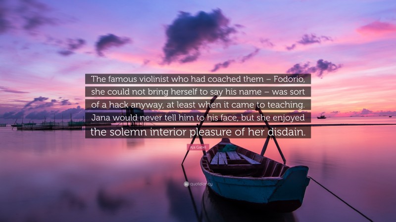 Aja Gabel Quote: “The famous violinist who had coached them – Fodorio, she could not bring herself to say his name – was sort of a hack anyway, at least when it came to teaching. Jana would never tell him to his face, but she enjoyed the solemn interior pleasure of her disdain.”