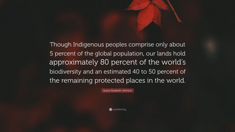 Ayana Elizabeth Johnson Quote: “Though Indigenous peoples comprise only about 5 percent of the global population, our lands hold approximately 80 percent of the world’s biodiversity and an estimated 40 to 50 percent of the remaining protected places in the world.”