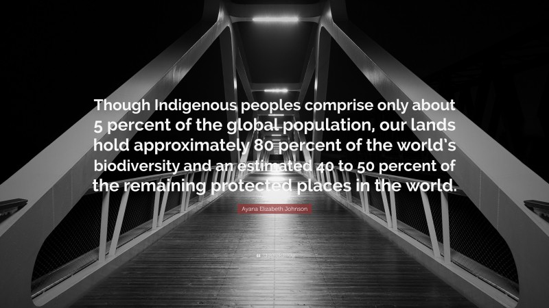 Ayana Elizabeth Johnson Quote: “Though Indigenous peoples comprise only about 5 percent of the global population, our lands hold approximately 80 percent of the world’s biodiversity and an estimated 40 to 50 percent of the remaining protected places in the world.”