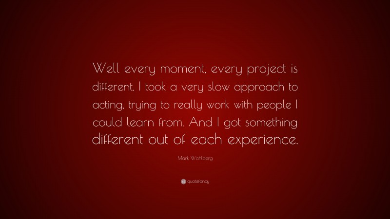 Mark Wahlberg Quote: “Well every moment, every project is different. I took a very slow approach to acting, trying to really work with people I could learn from. And I got something different out of each experience.”