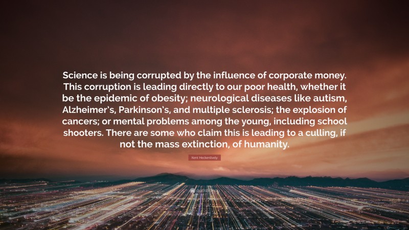Kent Heckenlively Quote: “Science is being corrupted by the influence of corporate money. This corruption is leading directly to our poor health, whether it be the epidemic of obesity; neurological diseases like autism, Alzheimer’s, Parkinson’s, and multiple sclerosis; the explosion of cancers; or mental problems among the young, including school shooters. There are some who claim this is leading to a culling, if not the mass extinction, of humanity.”