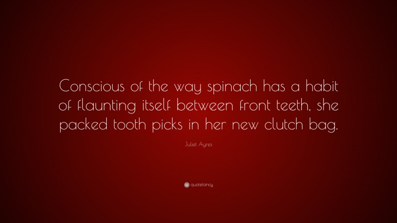 Juliet Ayres Quote: “Conscious of the way spinach has a habit of flaunting itself between front teeth, she packed tooth picks in her new clutch bag.”