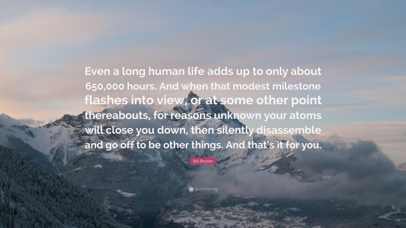 Bill Bryson Quote: “Even a long human life adds up to only about 650,000 hours. And when that modest milestone flashes into view, or at some other point thereabouts, for reasons unknown your atoms will close you down, then silently disassemble and go off to be other things. And that’s it for you.”