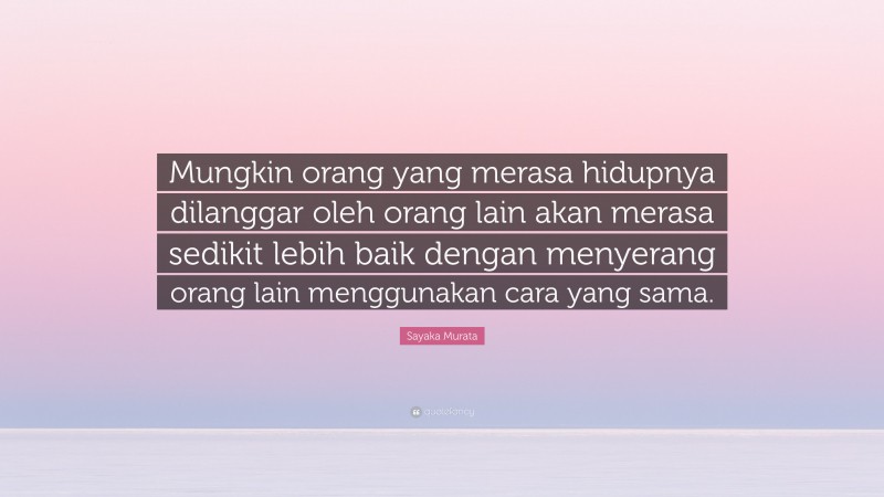 Sayaka Murata Quote: “Mungkin orang yang merasa hidupnya dilanggar oleh orang lain akan merasa sedikit lebih baik dengan menyerang orang lain menggunakan cara yang sama.”