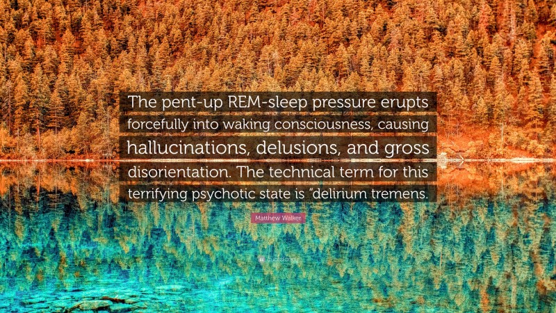 Matthew Walker Quote: “The pent-up REM-sleep pressure erupts forcefully into waking consciousness, causing hallucinations, delusions, and gross disorientation. The technical term for this terrifying psychotic state is “delirium tremens.”
