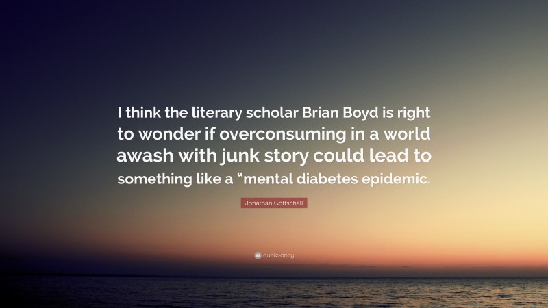 Jonathan Gottschall Quote: “I think the literary scholar Brian Boyd is right to wonder if overconsuming in a world awash with junk story could lead to something like a “mental diabetes epidemic.”