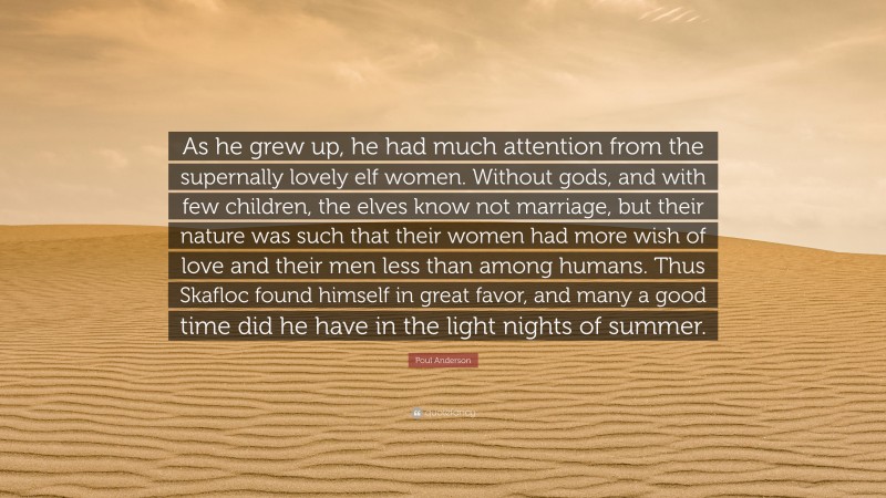 Poul Anderson Quote: “As he grew up, he had much attention from the supernally lovely elf women. Without gods, and with few children, the elves know not marriage, but their nature was such that their women had more wish of love and their men less than among humans. Thus Skafloc found himself in great favor, and many a good time did he have in the light nights of summer.”