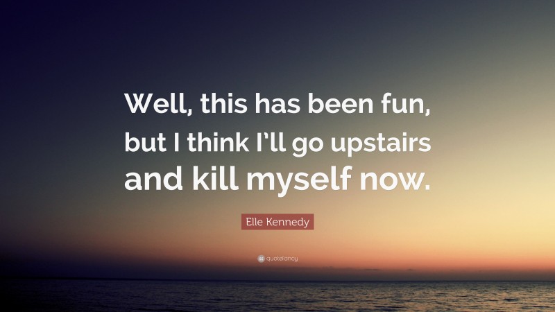 Elle Kennedy Quote: “Well, this has been fun, but I think I’ll go upstairs and kill myself now.”