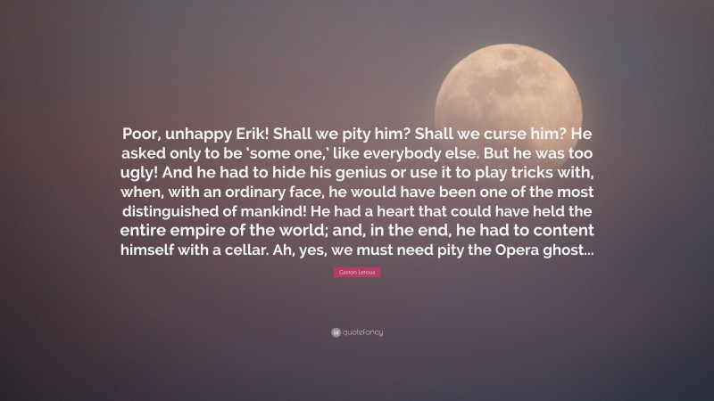 Gaston Leroux Quote: “Poor, unhappy Erik! Shall we pity him? Shall we curse him? He asked only to be ‘some one,’ like everybody else. But he was too ugly! And he had to hide his genius or use it to play tricks with, when, with an ordinary face, he would have been one of the most distinguished of mankind! He had a heart that could have held the entire empire of the world; and, in the end, he had to content himself with a cellar. Ah, yes, we must need pity the Opera ghost...”