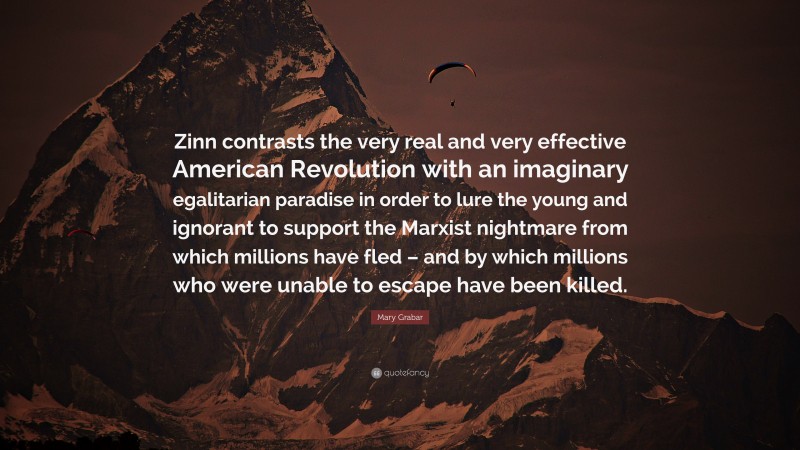 Mary Grabar Quote: “Zinn contrasts the very real and very effective American Revolution with an imaginary egalitarian paradise in order to lure the young and ignorant to support the Marxist nightmare from which millions have fled – and by which millions who were unable to escape have been killed.”