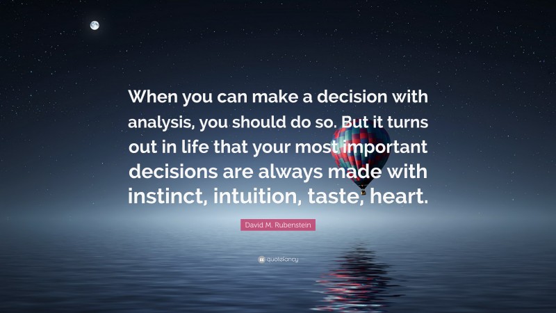 David M. Rubenstein Quote: “When you can make a decision with analysis, you should do so. But it turns out in life that your most important decisions are always made with instinct, intuition, taste, heart.”