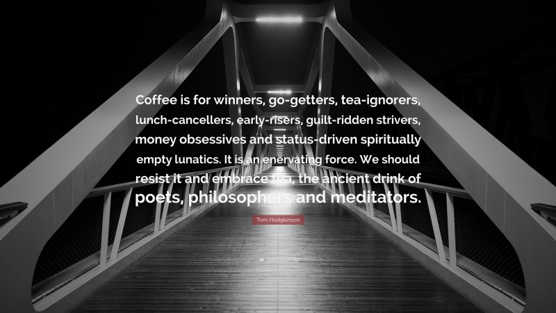 Tom Hodgkinson Quote: “Coffee is for winners, go-getters, tea-ignorers, lunch-cancellers, early-risers, guilt-ridden strivers, money obsessives and status-driven spiritually empty lunatics. It is an enervating force. We should resist it and embrace tea, the ancient drink of poets, philosophers and meditators.”