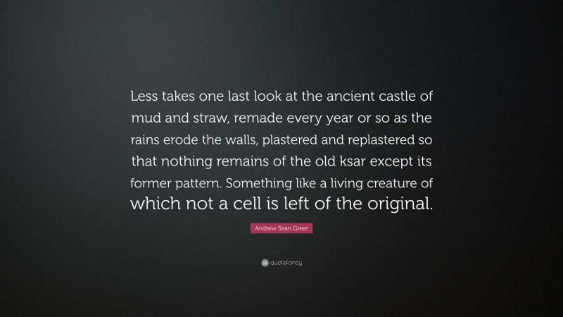 Andrew Sean Greer Quote: “Less takes one last look at the ancient castle of mud and straw, remade every year or so as the rains erode the walls, plastered and replastered so that nothing remains of the old ksar except its former pattern. Something like a living creature of which not a cell is left of the original.”