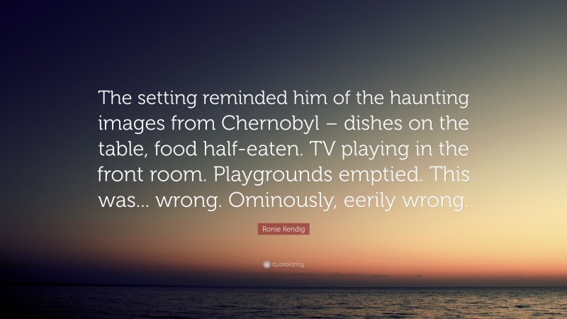 Ronie Kendig Quote: “The setting reminded him of the haunting images from Chernobyl – dishes on the table, food half-eaten. TV playing in the front room. Playgrounds emptied. This was... wrong. Ominously, eerily wrong.”