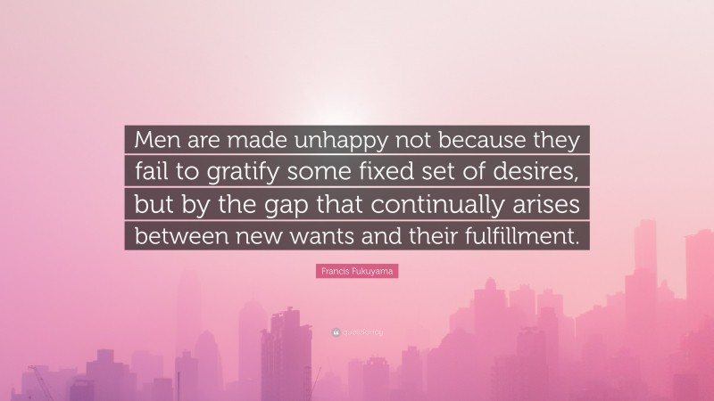 Francis Fukuyama Quote: “Men are made unhappy not because they fail to gratify some fixed set of desires, but by the gap that continually arises between new wants and their fulfillment.”