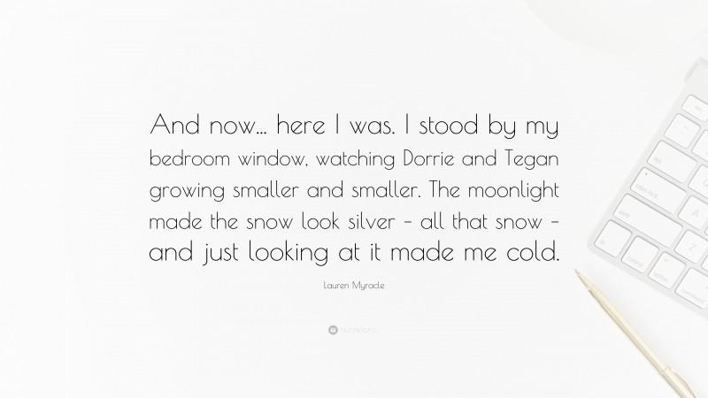 Lauren Myracle Quote: “And now... here I was. I stood by my bedroom window, watching Dorrie and Tegan growing smaller and smaller. The moonlight made the snow look silver – all that snow – and just looking at it made me cold.”