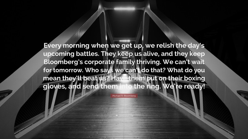 Michael R. Bloomberg Quote: “Every morning when we get up, we relish the day’s upcoming battles. They keep us alive, and they keep Bloomberg’s corporate family thriving. We can’t wait for tomorrow. Who says we can’t do that? What do you mean they’ll beat us? Have them put on their boxing gloves, and send them into the ring. We’re ready!”