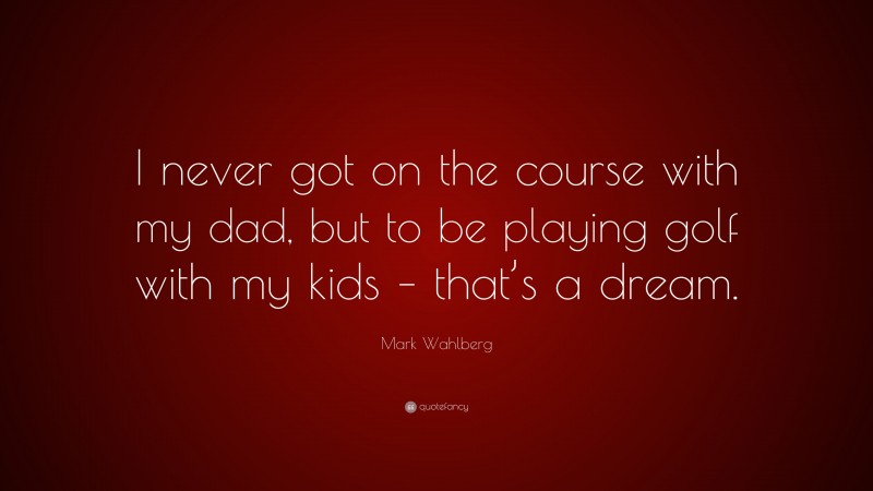 Mark Wahlberg Quote: “I never got on the course with my dad, but to be playing golf with my kids – that’s a dream.”