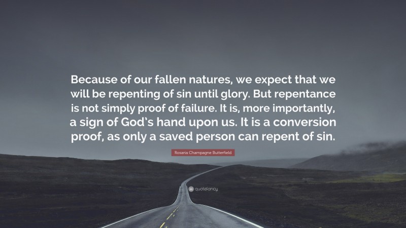 Rosaria Champagne Butterfield Quote: “Because of our fallen natures, we expect that we will be repenting of sin until glory. But repentance is not simply proof of failure. It is, more importantly, a sign of God’s hand upon us. It is a conversion proof, as only a saved person can repent of sin.”