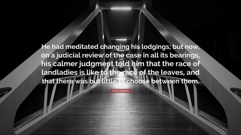 Arthur Machen Quote: “He had meditated changing his lodgings; but now, on a judicial review of the case in all its bearings, his calmer judgment told him that the race of landladies is like to the race of the leaves, and that there was but little to choose between them.”