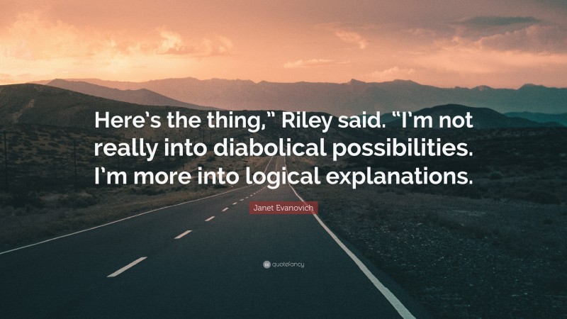 Janet Evanovich Quote: “Here’s the thing,” Riley said. “I’m not really into diabolical possibilities. I’m more into logical explanations.”