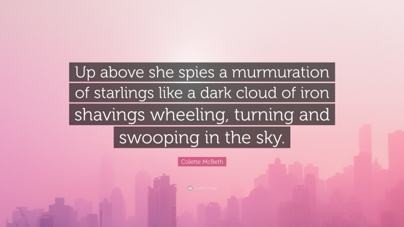 Colette McBeth Quote: “Up above she spies a murmuration of starlings like a dark cloud of iron shavings wheeling, turning and swooping in the sky.”
