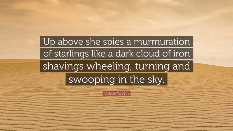 Colette McBeth Quote: “Up above she spies a murmuration of starlings like a dark cloud of iron shavings wheeling, turning and swooping in the sky.”