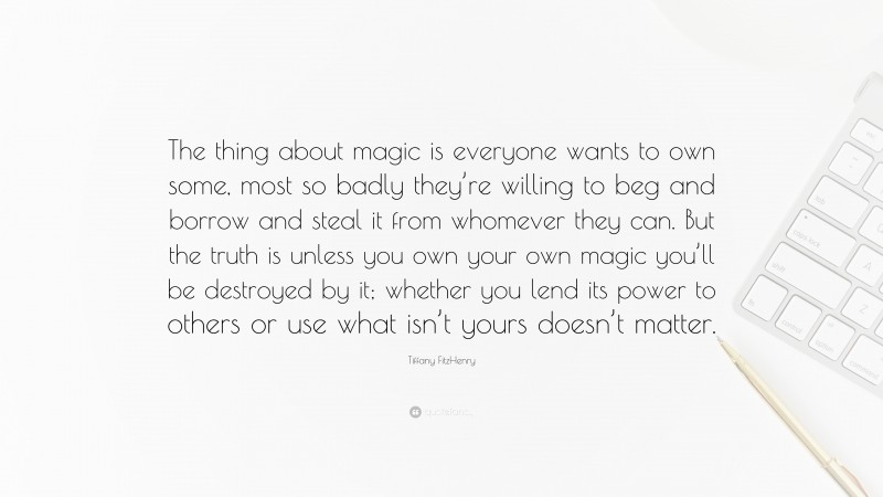Tiffany FitzHenry Quote: “The thing about magic is everyone wants to own some, most so badly they’re willing to beg and borrow and steal it from whomever they can. But the truth is unless you own your own magic you’ll be destroyed by it; whether you lend its power to others or use what isn’t yours doesn’t matter.”