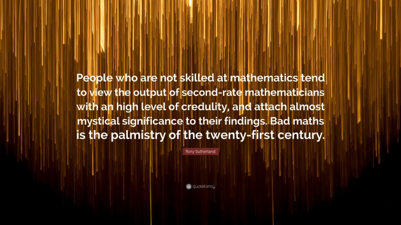 Rory Sutherland Quote: “People who are not skilled at mathematics tend to view the output of second-rate mathematicians with an high level of credulity, and attach almost mystical significance to their findings. Bad maths is the palmistry of the twenty-first century.”