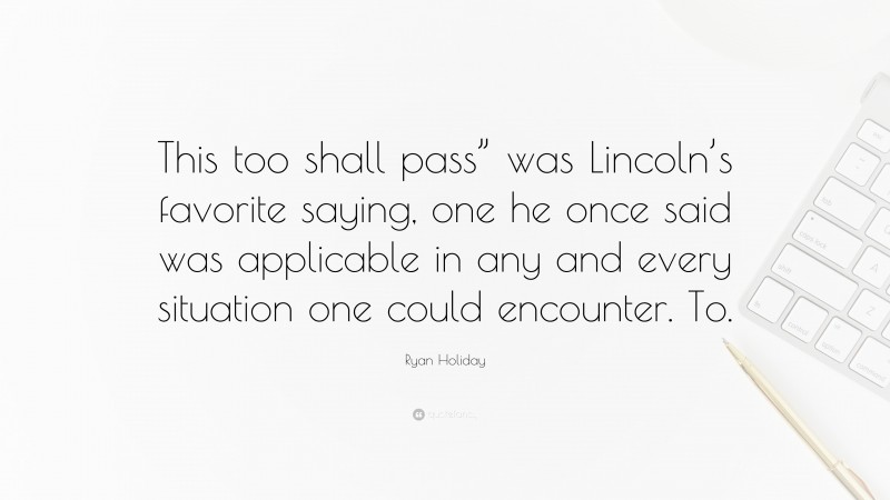 Ryan Holiday Quote: “This too shall pass” was Lincoln’s favorite saying, one he once said was applicable in any and every situation one could encounter. To.”